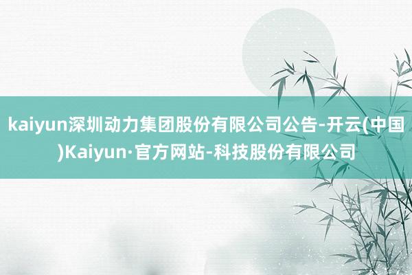 kaiyun深圳动力集团股份有限公司公告-开云(中国)Kaiyun·官方网站-科技股份有限公司