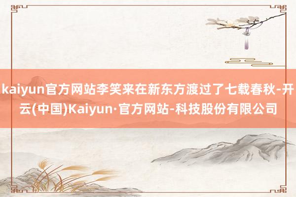kaiyun官方网站李笑来在新东方渡过了七载春秋-开云(中国)Kaiyun·官方网站-科技股份有限公司