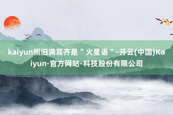 kaiyun照旧满耳齐是"火星语"-开云(中国)Kaiyun·官方网站-科技股份有限公司