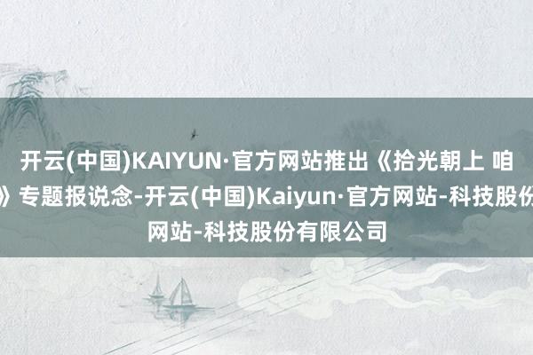 开云(中国)KAIYUN·官方网站推出《拾光朝上 咱们的故事》专题报说念-开云(中国)Kaiyun·官方网站-科技股份有限公司