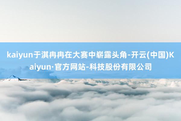 kaiyun于淇冉冉在大赛中崭露头角-开云(中国)Kaiyun·官方网站-科技股份有限公司
