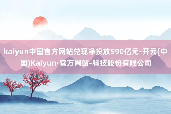 kaiyun中国官方网站兑现净投放590亿元-开云(中国)Kaiyun·官方网站-科技股份有限公司