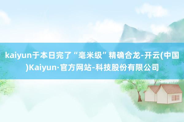 kaiyun于本日完了“毫米级”精确合龙-开云(中国)Kaiyun·官方网站-科技股份有限公司