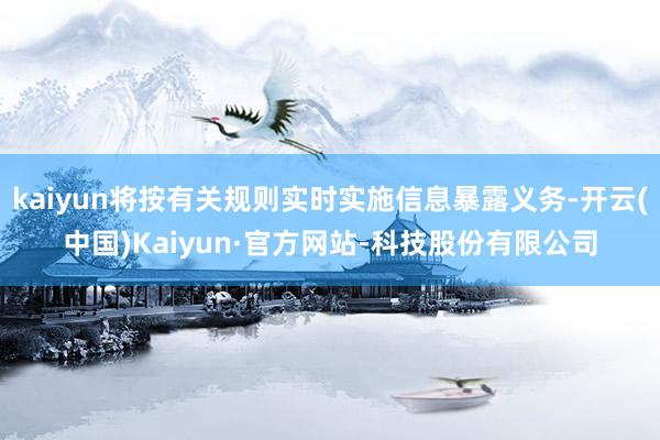kaiyun将按有关规则实时实施信息暴露义务-开云(中国)Kaiyun·官方网站-科技股份有限公司