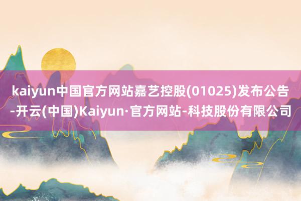 kaiyun中国官方网站嘉艺控股(01025)发布公告-开云(中国)Kaiyun·官方网站-科技股份有限公司