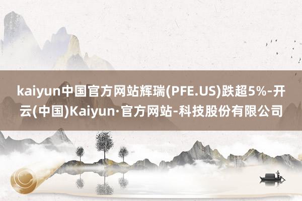 kaiyun中国官方网站辉瑞(PFE.US)跌超5%-开云(中国)Kaiyun·官方网站-科技股份有限公司