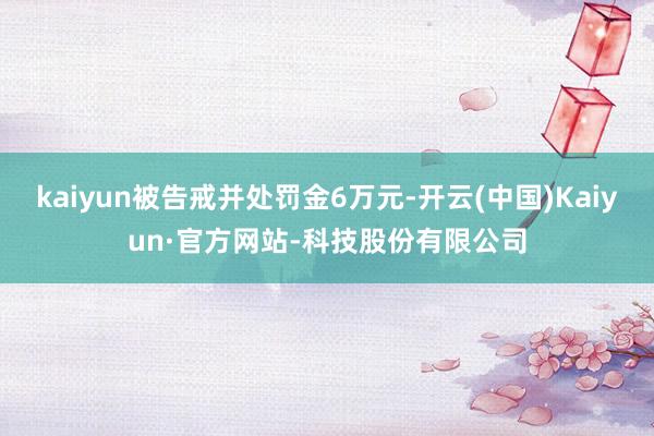 kaiyun被告戒并处罚金6万元-开云(中国)Kaiyun·官方网站-科技股份有限公司
