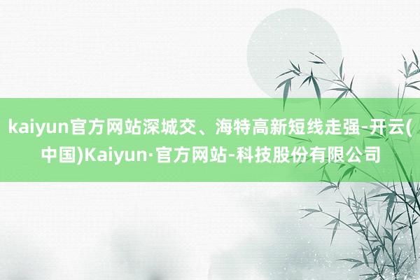 kaiyun官方网站深城交、海特高新短线走强-开云(中国)Kaiyun·官方网站-科技股份有限公司