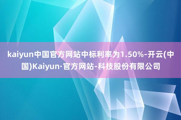 kaiyun中国官方网站中标利率为1.50%-开云(中国)Kaiyun·官方网站-科技股份有限公司