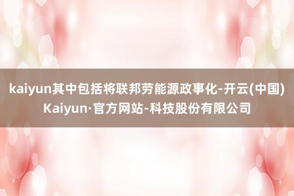 kaiyun其中包括将联邦劳能源政事化-开云(中国)Kaiyun·官方网站-科技股份有限公司