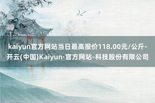kaiyun官方网站当日最高报价118.00元/公斤-开云(中国)Kaiyun·官方网站-科技股份有限公司