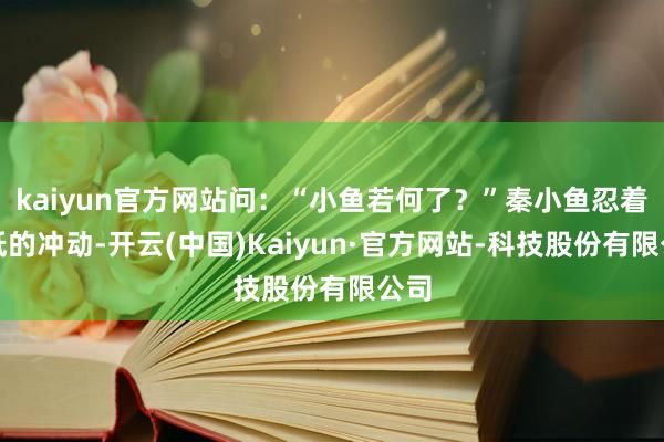 kaiyun官方网站问：“小鱼若何了？”秦小鱼忍着降低的冲动-开云(中国)Kaiyun·官方网站-科技股份有限公司