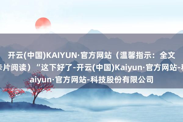 开云(中国)KAIYUN·官方网站（温馨指示：全文演义可点击文末卡片阅读）“这下好了-开云(中国)Kaiyun·官方网站-科技股份有限公司