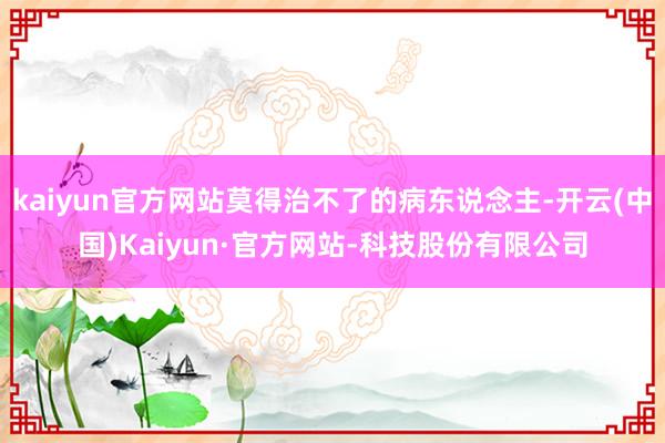 kaiyun官方网站莫得治不了的病东说念主-开云(中国)Kaiyun·官方网站-科技股份有限公司