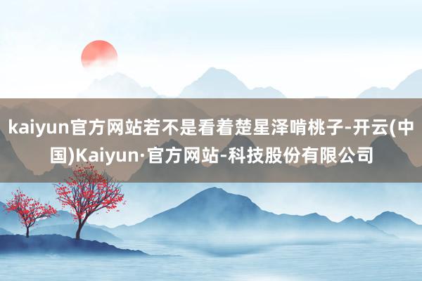 kaiyun官方网站若不是看着楚星泽啃桃子-开云(中国)Kaiyun·官方网站-科技股份有限公司