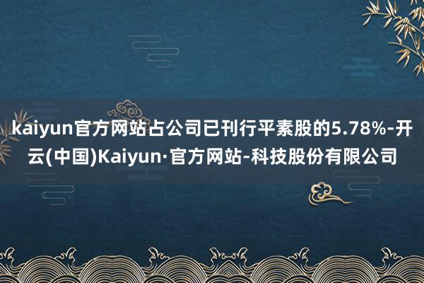 kaiyun官方网站占公司已刊行平素股的5.78%-开云(中国)Kaiyun·官方网站-科技股份有限公司