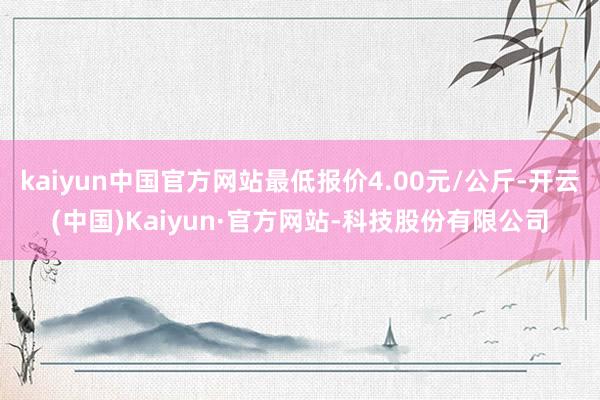 kaiyun中国官方网站最低报价4.00元/公斤-开云(中国)Kaiyun·官方网站-科技股份有限公司