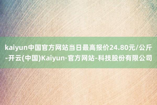 kaiyun中国官方网站当日最高报价24.80元/公斤-开云(中国)Kaiyun·官方网站-科技股份有限公司