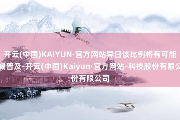 开云(中国)KAIYUN·官方网站异日该比例将有可能不竭普及-开云(中国)Kaiyun·官方网站-科技股份有限公司