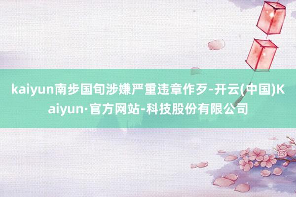 kaiyun南步国旬涉嫌严重违章作歹-开云(中国)Kaiyun·官方网站-科技股份有限公司