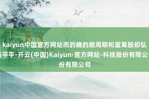 kaiyun中国官方网站而的确的顺周期和蓝筹股却弘扬平平-开云(中国)Kaiyun·官方网站-科技股份有限公司