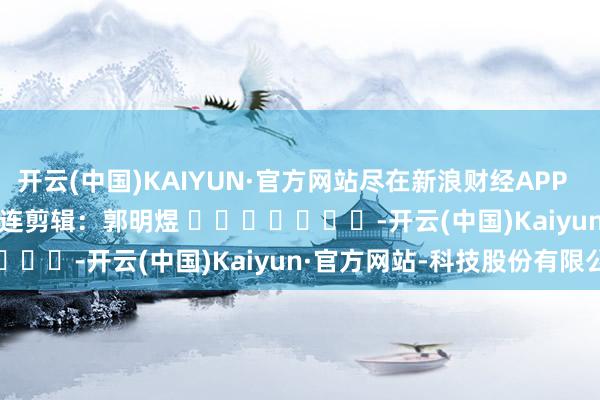 开云(中国)KAIYUN·官方网站尽在新浪财经APP 株连剪辑:郭明煜 -开云(中国)Kaiyun·官方网站-科技股份有限公司