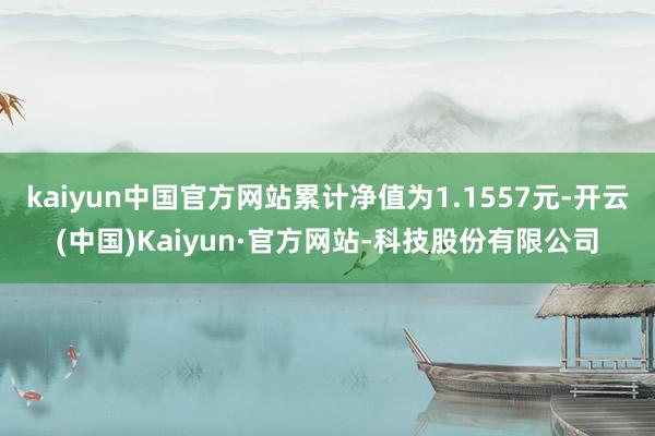 kaiyun中国官方网站累计净值为1.1557元-开云(中国)Kaiyun·官方网站-科技股份有限公司