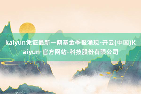 kaiyun凭证最新一期基金季报涌现-开云(中国)Kaiyun·官方网站-科技股份有限公司