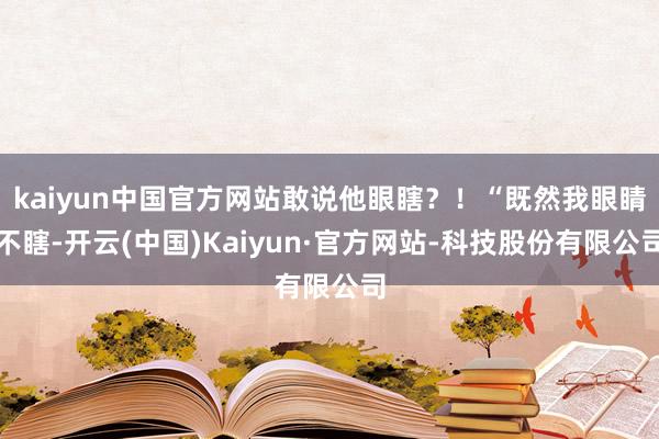 kaiyun中国官方网站敢说他眼瞎?!“既然我眼睛不瞎-开云(中国)Kaiyun·官方网站-科技股份有限公司