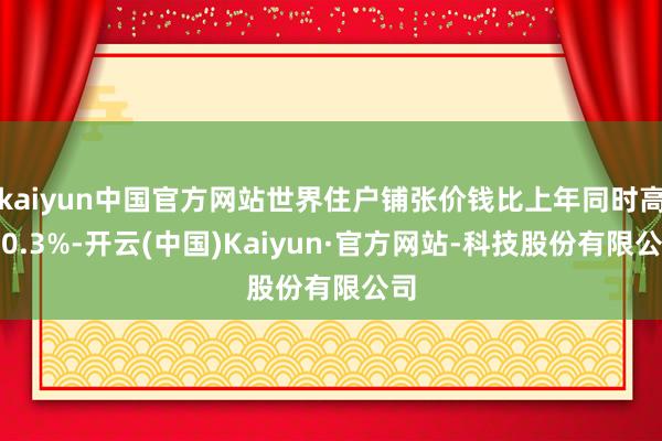kaiyun中国官方网站世界住户铺张价钱比上年同时高潮0.3%-开云(中国)Kaiyun·官方网站-科技股份有限公司