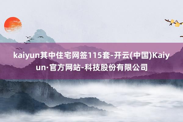 kaiyun其中住宅网签115套-开云(中国)Kaiyun·官方网站-科技股份有限公司