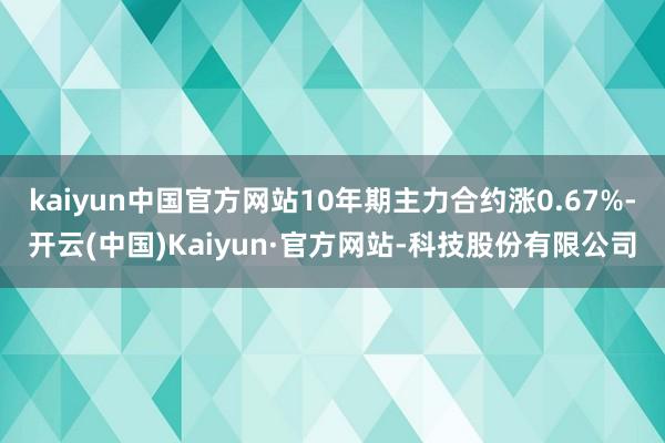 kaiyun中国官方网站10年期主力合约涨0.67%-开云(中国)Kaiyun·官方网站-科技股份有限公司