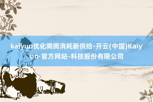 kaiyun　　优化阛阓消耗新供给-开云(中国)Kaiyun·官方网站-科技股份有限公司