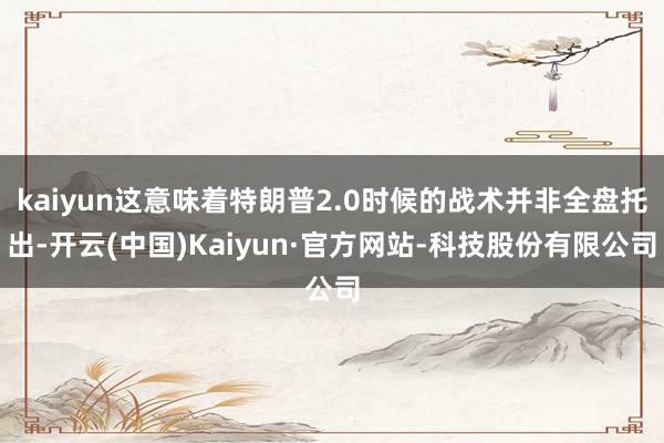 kaiyun这意味着特朗普2.0时候的战术并非全盘托出-开云(中国)Kaiyun·官方网站-科技股份有限公司