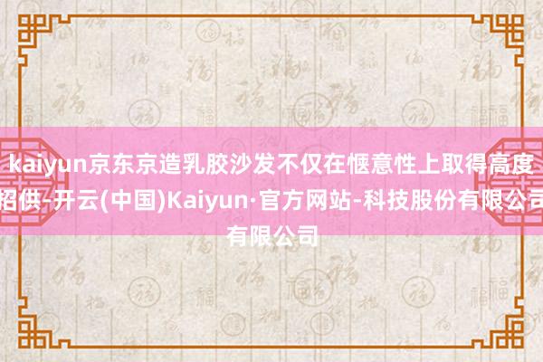 kaiyun京东京造乳胶沙发不仅在惬意性上取得高度招供-开云(中国)Kaiyun·官方网站-科技股份有限公司