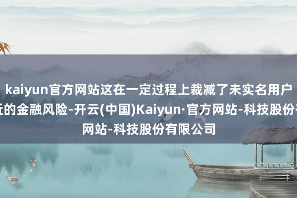 kaiyun官方网站这在一定过程上裁减了未实名用户可能靠近的金融风险-开云(中国)Kaiyun·官方网站-科技股份有限公司
