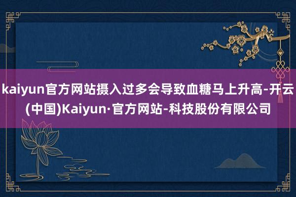 kaiyun官方网站摄入过多会导致血糖马上升高-开云(中国)Kaiyun·官方网站-科技股份有限公司