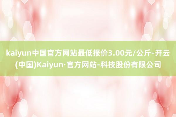 kaiyun中国官方网站最低报价3.00元/公斤-开云(中国)Kaiyun·官方网站-科技股份有限公司