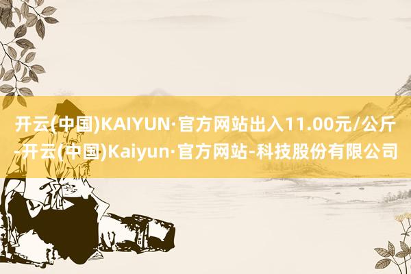 开云(中国)KAIYUN·官方网站出入11.00元/公斤-开云(中国)Kaiyun·官方网站-科技股份有限公司