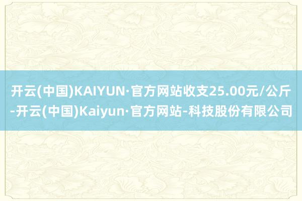 开云(中国)KAIYUN·官方网站收支25.00元/公斤-开云(中国)Kaiyun·官方网站-科技股份有限公司