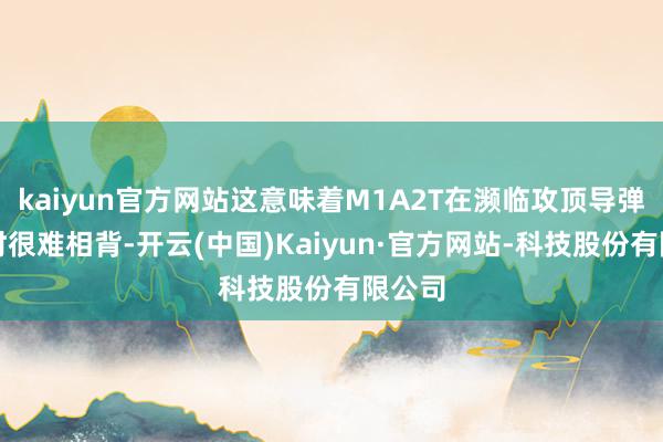kaiyun官方网站这意味着M1A2T在濒临攻顶导弹打击时很难相背-开云(中国)Kaiyun·官方网站-科技股份有限公司