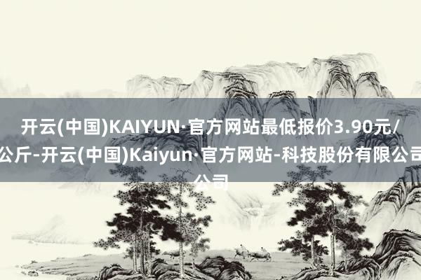 开云(中国)KAIYUN·官方网站最低报价3.90元/公斤-开云(中国)Kaiyun·官方网站-科技股份有限公司