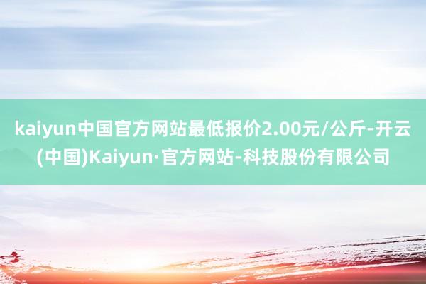 kaiyun中国官方网站最低报价2.00元/公斤-开云(中国)Kaiyun·官方网站-科技股份有限公司