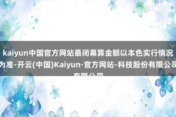 kaiyun中国官方网站最闭幕算金额以本色实行情况为准-开云(中国)Kaiyun·官方网站-科技股份有限公司