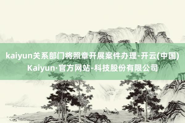 kaiyun关系部门将照章开展案件办理-开云(中国)Kaiyun·官方网站-科技股份有限公司