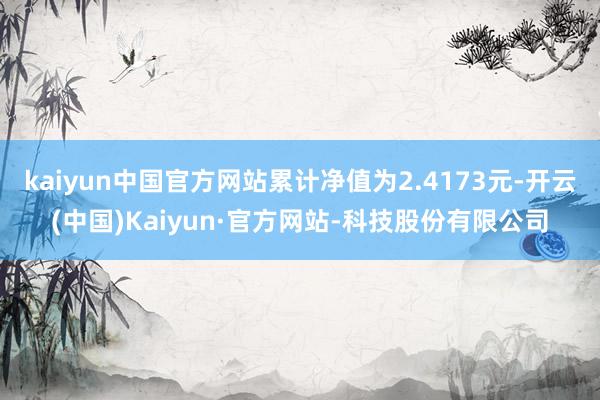 kaiyun中国官方网站累计净值为2.4173元-开云(中国)Kaiyun·官方网站-科技股份有限公司