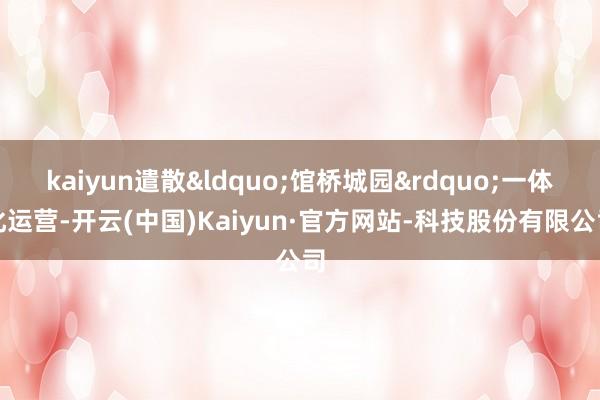 kaiyun遣散“馆桥城园”一体化运营-开云(中国)Kaiyun·官方网站-科技股份有限公司