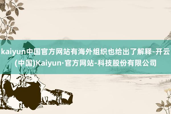 kaiyun中国官方网站有海外组织也给出了解释-开云(中国)Kaiyun·官方网站-科技股份有限公司