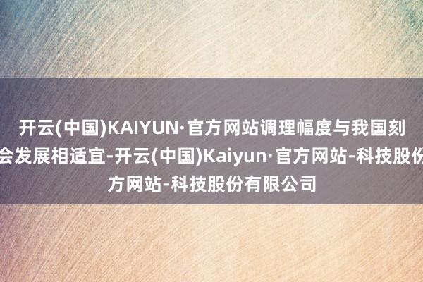 开云(中国)KAIYUN·官方网站调理幅度与我国刻下经济社会发展相适宜-开云(中国)Kaiyun·官方网站-科技股份有限公司
