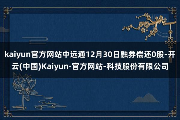 kaiyun官方网站中远通12月30日融券偿还0股-开云(中国)Kaiyun·官方网站-科技股份有限公司